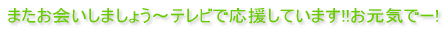 またお会いしましょう～テレビで応援しています!!お元気でー!